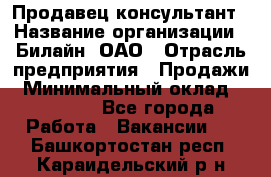 Продавец-консультант › Название организации ­ Билайн, ОАО › Отрасль предприятия ­ Продажи › Минимальный оклад ­ 30 000 - Все города Работа » Вакансии   . Башкортостан респ.,Караидельский р-н